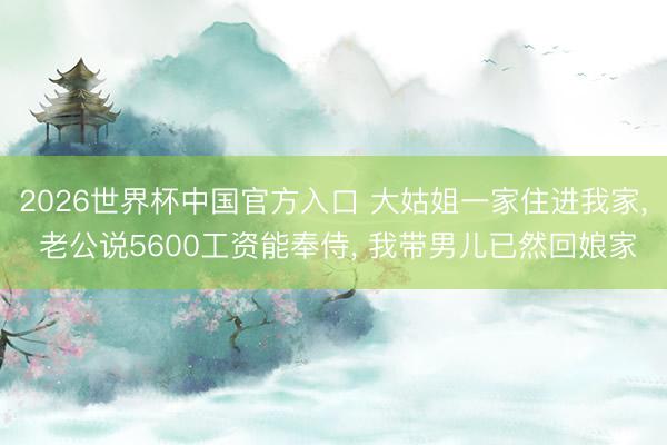 2026世界杯中国官方入口 大姑姐一家住进我家， 老公说5600工资能奉侍， 我带男儿已然回娘家