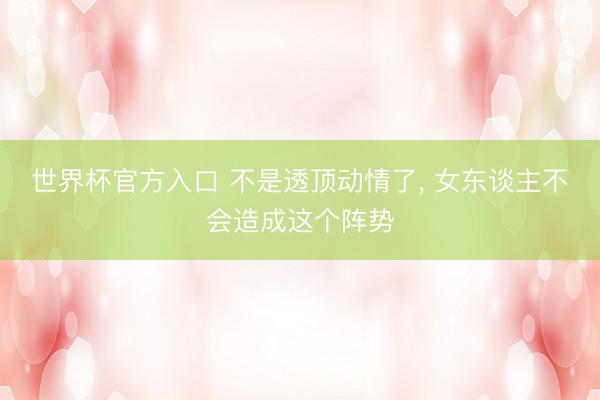 世界杯官方入口 不是透顶动情了， 女东谈主不会造成这个阵势