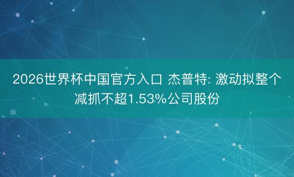 2026世界杯中国官方入口 杰普特: 激动拟整个减抓不超1.53%公司股份