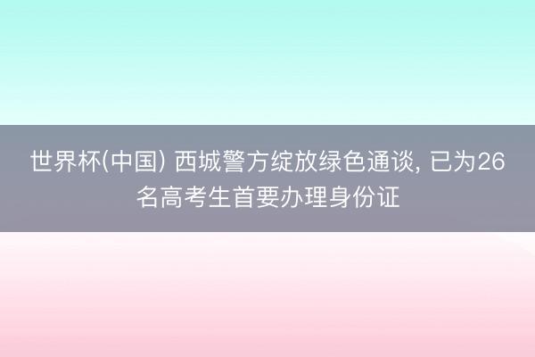 世界杯(中国) 西城警方绽放绿色通谈， 已为26名高考生首要办理身份证