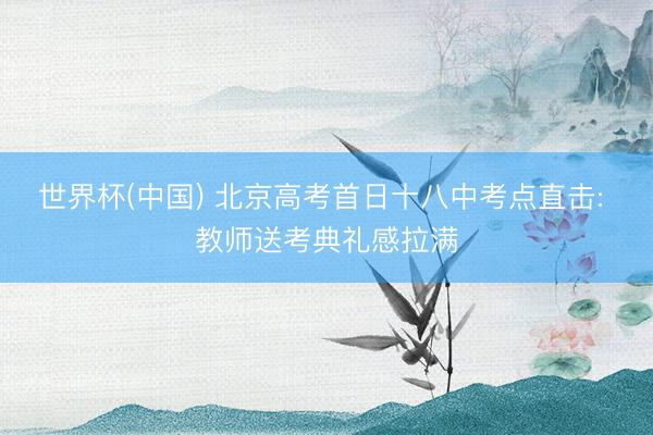 世界杯(中国) 北京高考首日十八中考点直击: 教师送考典礼感拉满