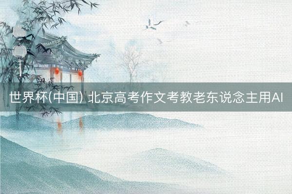 世界杯(中国) 北京高考作文考教老东说念主用AI