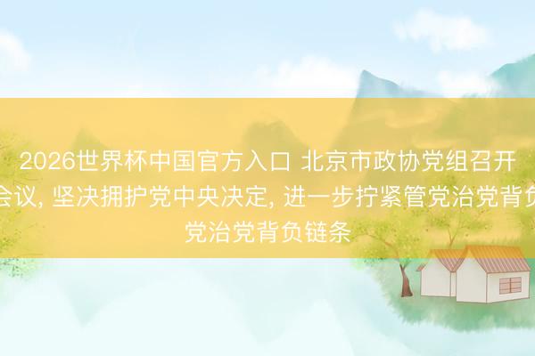 2026世界杯中国官方入口 北京市政协党组召开扩大会议， 坚决拥护党中央决定， 进一步拧紧管党治党背负链条