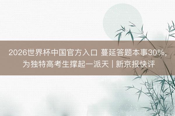 2026世界杯中国官方入口 蔓延答题本事30%， 为独特高考生撑起一派天 | 新京报快评