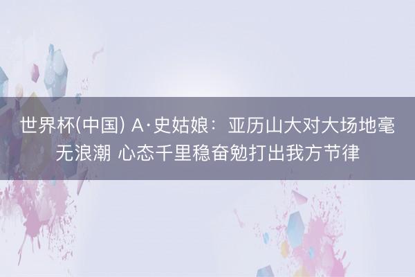 世界杯(中国) A·史姑娘：亚历山大对大场地毫无浪潮 心态千里稳奋勉打出我方节律