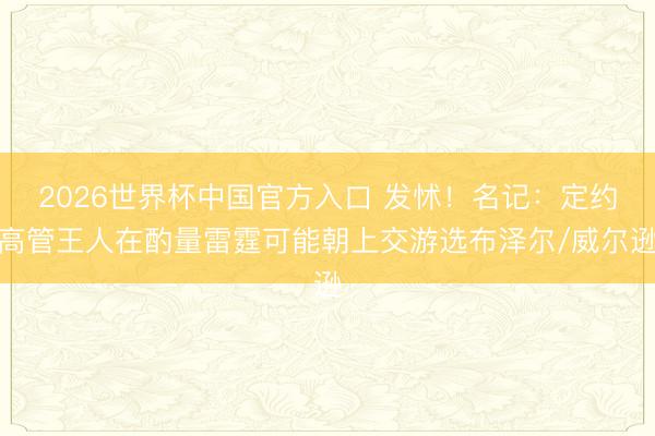2026世界杯中国官方入口 发怵！名记：定约高管王人在酌量雷霆可能朝上交游选布泽尔/威尔逊