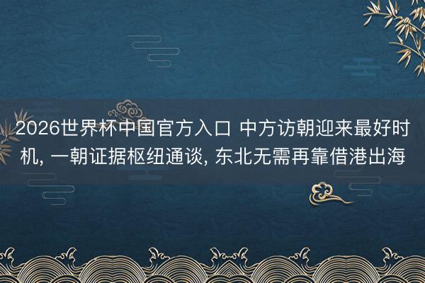 2026世界杯中国官方入口 中方访朝迎来最好时机， 一朝证据枢纽通谈， 东北无需再靠借港出海