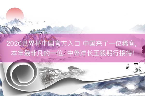 2026世界杯中国官方入口 中国来了一位稀客， 本年最非凡的一位， 中外洋长王毅躬行接待!