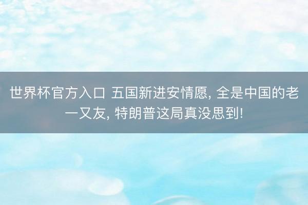世界杯官方入口 五国新进安情愿， 全是中国的老一又友， 特朗普这局真没思到!