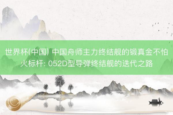 世界杯(中国) 中国舟师主力终结舰的锻真金不怕火标杆: 052D型导弹终结舰的迭代之路