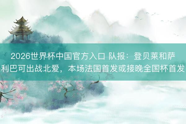2026世界杯中国官方入口 队报：登贝莱和萨利巴可出战北爱，本场法国首发或接晚全国杯首发