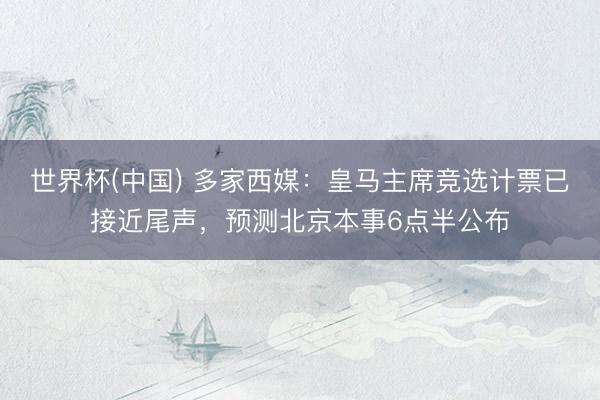 世界杯(中国) 多家西媒：皇马主席竞选计票已接近尾声，预测北京本事6点半公布