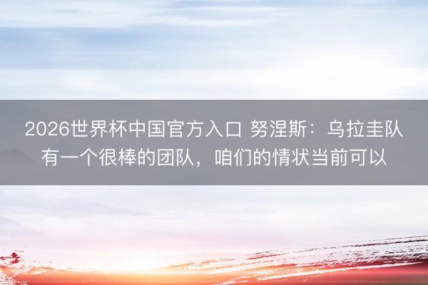 2026世界杯中国官方入口 努涅斯:乌拉圭队有一个很棒的团队,咱们的情状当前可以