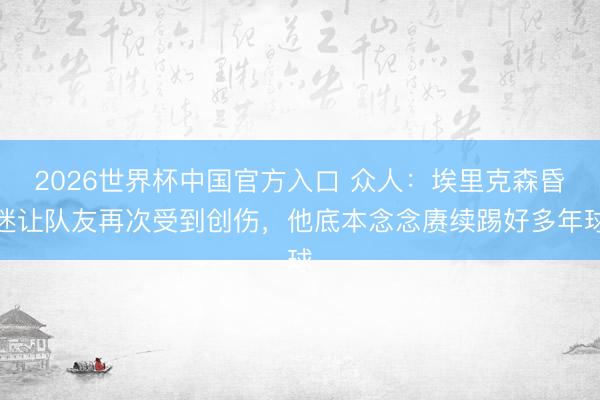 2026世界杯中国官方入口 众人：埃里克森昏迷让队友再次受到创伤，他底本念念赓续踢好多年球
