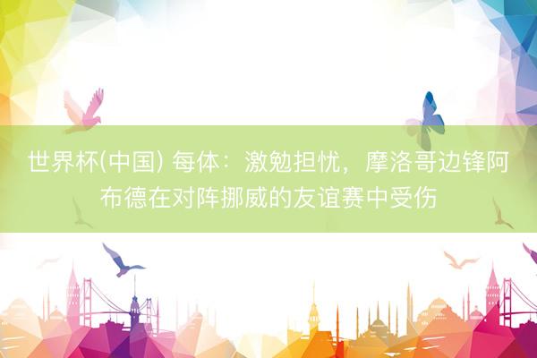 世界杯(中国) 每体：激勉担忧，摩洛哥边锋阿布德在对阵挪威的友谊赛中受伤