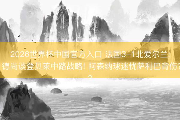 2026世界杯中国官方入口 法国3-1北爱尔兰: 德尚谈登贝莱中路战略! 阿森纳球迷忧萨利巴背伤?