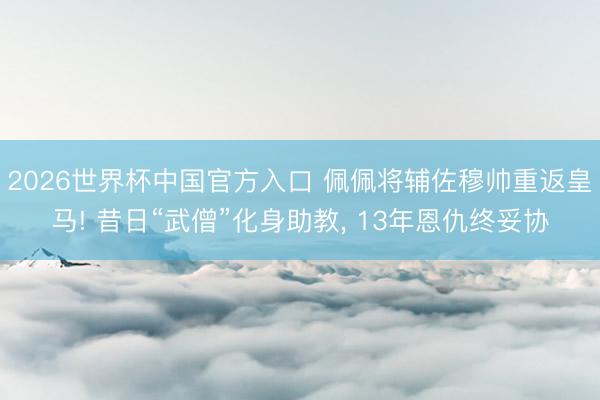 2026世界杯中国官方入口 佩佩将辅佐穆帅重返皇马! 昔日“武僧”化身助教， 13年恩仇终妥协