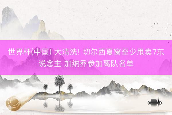 世界杯(中国) 大清洗! 切尔西夏窗至少甩卖7东说念主 加纳乔参加离队名单
