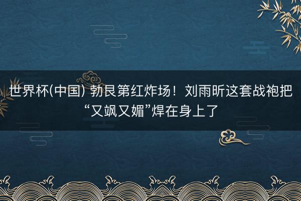 世界杯(中国) 勃艮第红炸场！刘雨昕这套战袍把“又飒又媚”焊在身上了