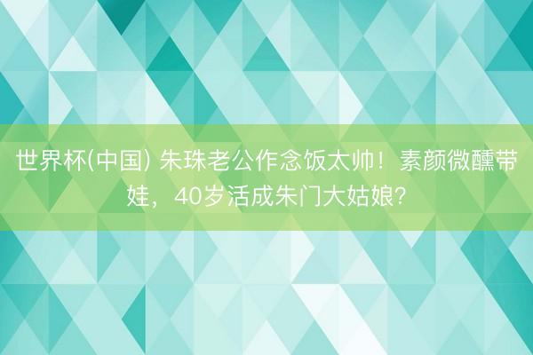 世界杯(中国) 朱珠老公作念饭太帅！素颜微醺带娃，40岁活成朱门大姑娘？