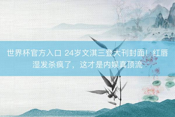 世界杯官方入口 24岁文淇三登大刊封面！红唇湿发杀疯了，这才是内娱真顶流