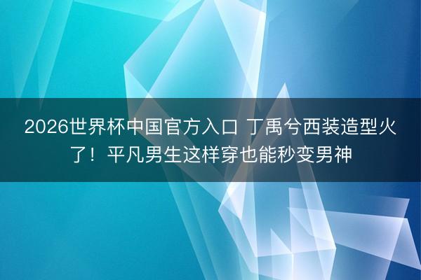 2026世界杯中国官方入口 丁禹兮西装造型火了！平凡男生这样穿也能秒变男神