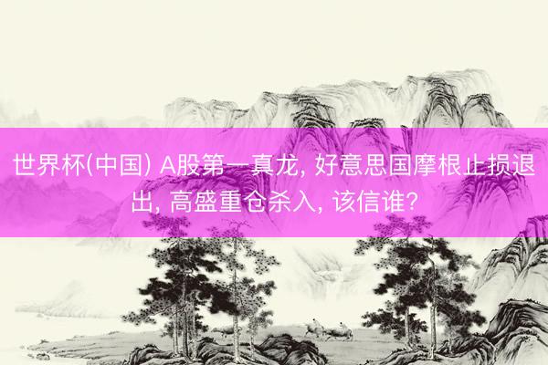 世界杯(中国) A股第一真龙， 好意思国摩根止损退出， 高盛重仓杀入， 该信谁?