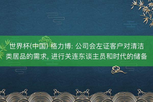 世界杯(中国) 格力博: 公司会左证客户对清洁类居品的需求， 进行关连东谈主员和时代的储备