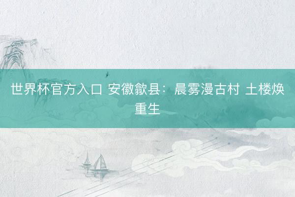 世界杯官方入口 安徽歙县：晨雾漫古村 土楼焕重生