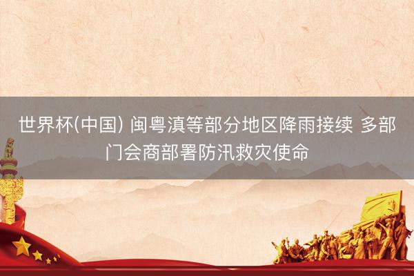 世界杯(中国) 闽粤滇等部分地区降雨接续 多部门会商部署防汛救灾使命