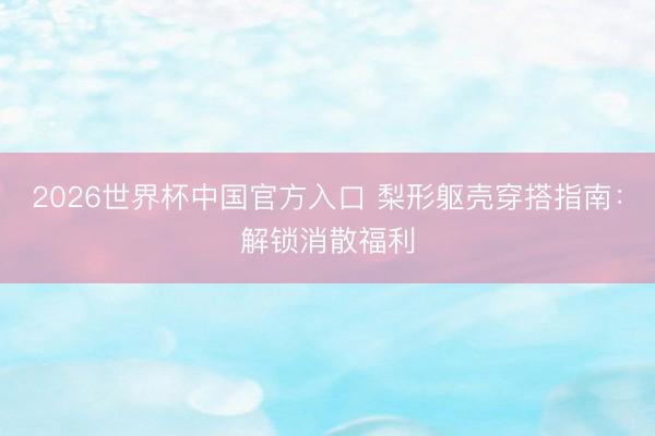 2026世界杯中国官方入口 梨形躯壳穿搭指南：解锁消散福利