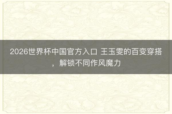 2026世界杯中国官方入口 王玉雯的百变穿搭，解锁不同作风魔力