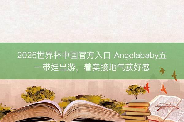 2026世界杯中国官方入口 Angelababy五一带娃出游，着实接地气获好感