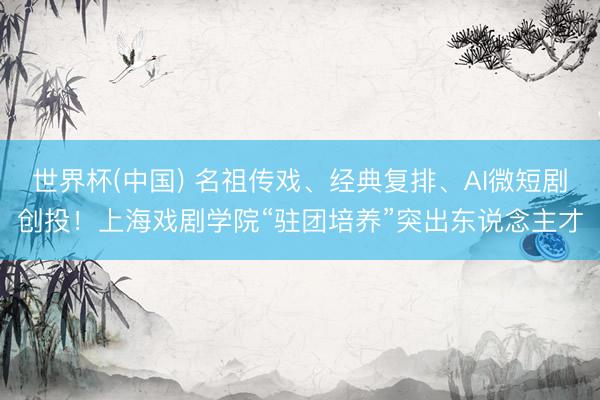 世界杯(中国) 名祖传戏、经典复排、AI微短剧创投！上海戏剧学院“驻团培养”突出东说念主才