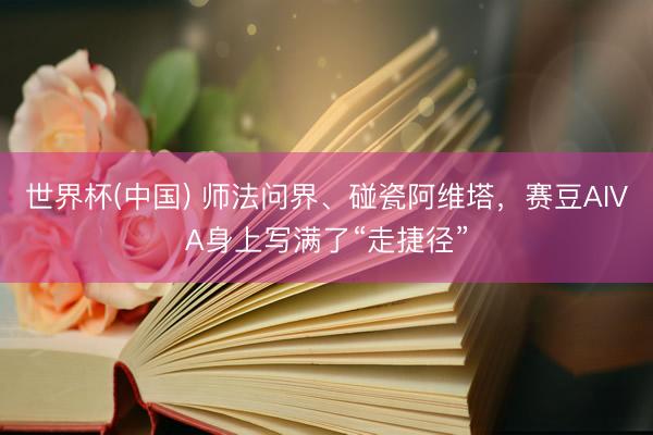 世界杯(中国) 师法问界、碰瓷阿维塔，赛豆AIVA身上写满了“走捷径”