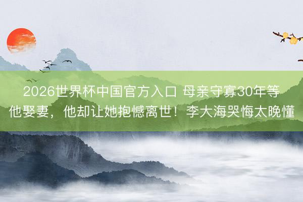 2026世界杯中国官方入口 母亲守寡30年等他娶妻，他却让她抱憾离世！李大海哭悔太晚懂