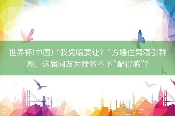 世界杯(中国) “我凭啥要让？”方媛住男寝引群嘲，这届网友为啥容不下“配得感”？