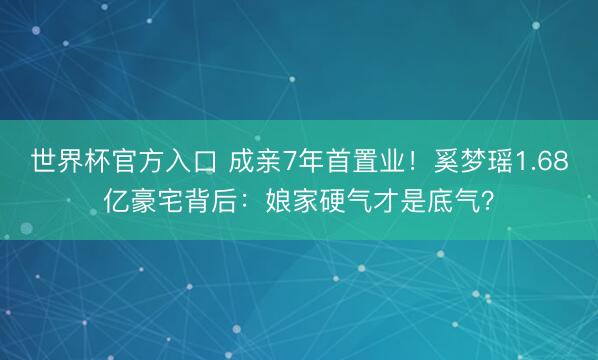 世界杯官方入口 成亲7年首置业！奚梦瑶1.68亿豪宅背后：娘家硬气才是底气？