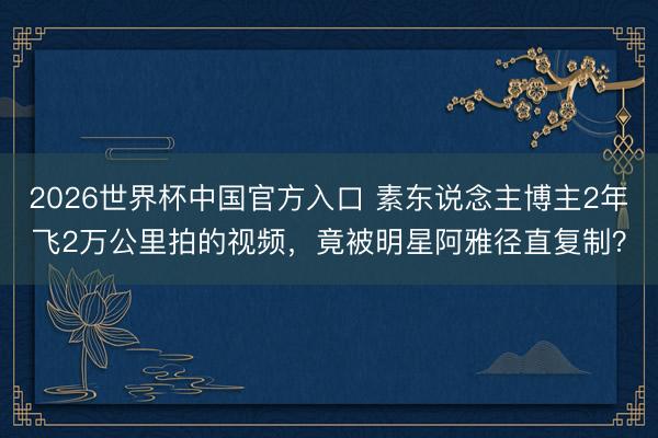 2026世界杯中国官方入口 素东说念主博主2年飞2万公里拍的视频，竟被明星阿雅径直复制？