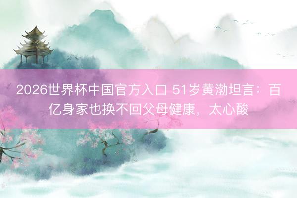 2026世界杯中国官方入口 51岁黄渤坦言：百亿身家也换不回父母健康，太心酸