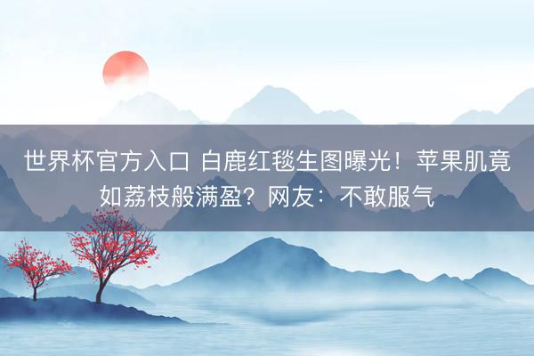 世界杯官方入口 白鹿红毯生图曝光！苹果肌竟如荔枝般满盈？网友：不敢服气