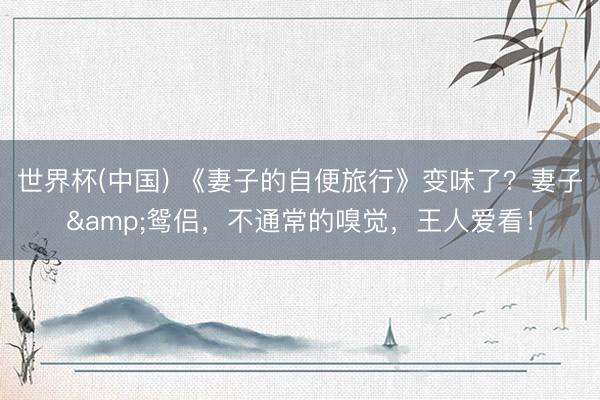 世界杯(中国) 《妻子的自便旅行》变味了？妻子&鸳侣，不通常的嗅觉，王人爱看！