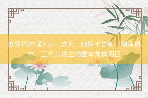 世界杯(中国) 六一这天，她挥手告别：鞠萍退休，三代东谈主的童年集体泪目