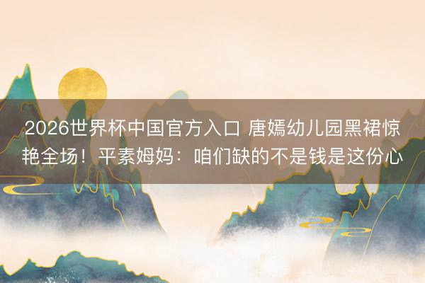 2026世界杯中国官方入口 唐嫣幼儿园黑裙惊艳全场！平素姆妈：咱们缺的不是钱是这份心