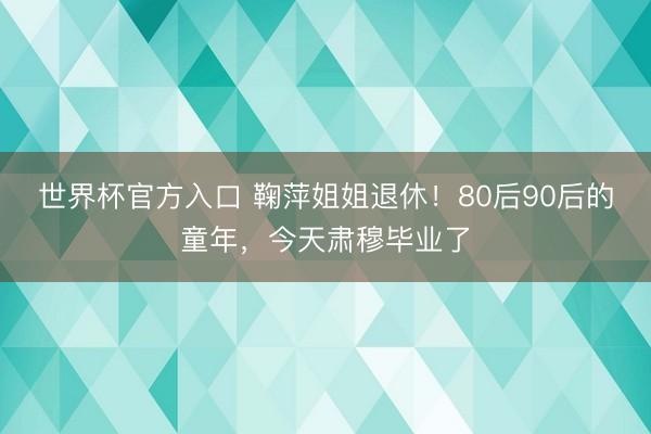 世界杯官方入口 鞠萍姐姐退休！80后90后的童年，今天肃穆毕业了