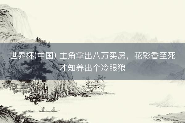 世界杯(中国) 主角拿出八万买房，花彩香至死才知养出个冷眼狼