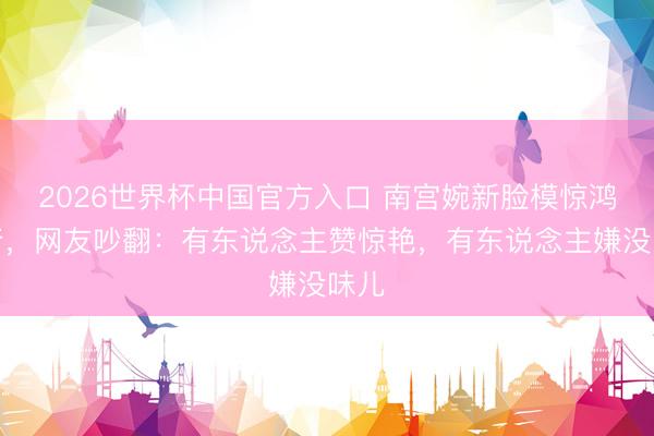 2026世界杯中国官方入口 南宫婉新脸模惊鸿一行，网友吵翻：有东说念主赞惊艳，有东说念主嫌没味儿