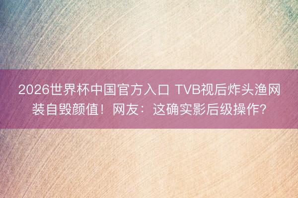 2026世界杯中国官方入口 TVB视后炸头渔网装自毁颜值！网友：这确实影后级操作？