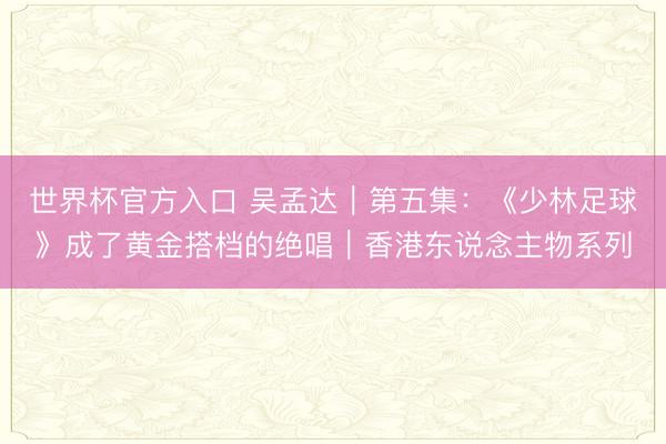 世界杯官方入口 吴孟达|第五集:《少林足球》成了黄金搭档的绝唱|香港东说念主物系列