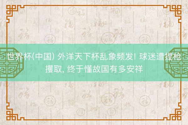 世界杯(中国) 外洋天下杯乱象频发! 球迷遭捏枪攫取， 终于懂故国有多安祥